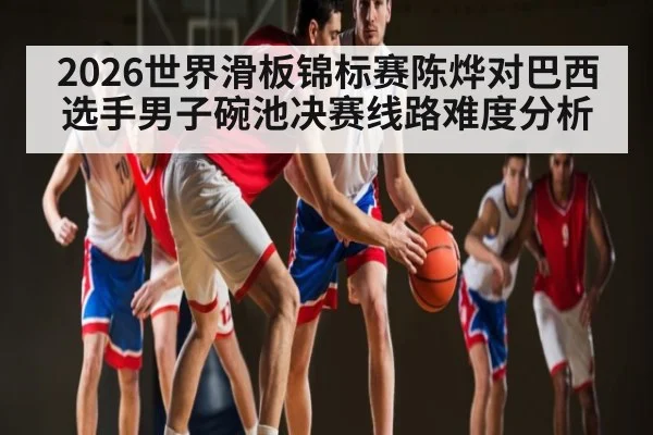 2026世界滑板锦标赛陈烨对巴西选手男子碗池决赛线路难度分析